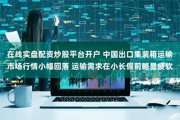 在线实盘配资炒股平台开户 中国出口集装箱运输市场行情小幅回落 运输需求在小长假前略显疲软