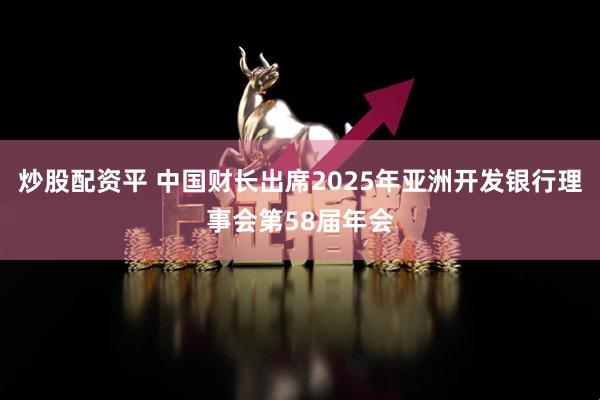 炒股配资平 中国财长出席2025年亚洲开发银行理事会第58届年会
