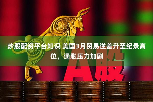 炒股配资平台知识 美国3月贸易逆差升至纪录高位，通胀压力加剧