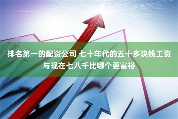 排名第一的配资公司 七十年代的五十多块钱工资与现在七八千比哪个更富裕
