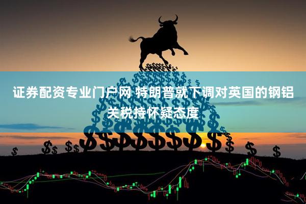 证券配资专业门户网 特朗普就下调对英国的钢铝关税持怀疑态度