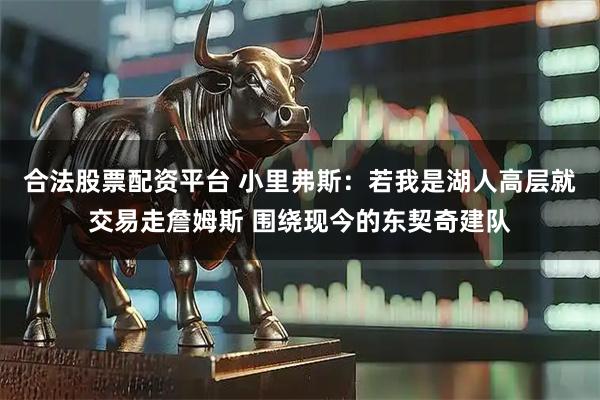 合法股票配资平台 小里弗斯：若我是湖人高层就交易走詹姆斯 围绕现今的东契奇建队