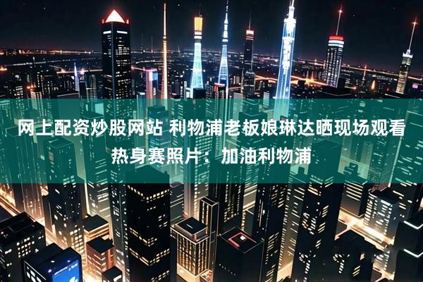 网上配资炒股网站 利物浦老板娘琳达晒现场观看热身赛照片：加油利物浦