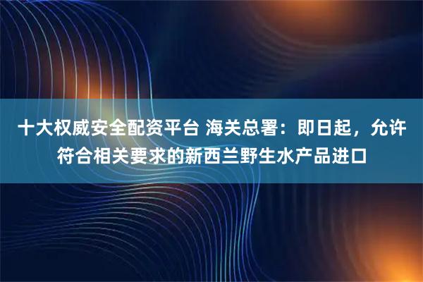 十大权威安全配资平台 海关总署：即日起，允许符合相关要求的新西兰野生水产品进口