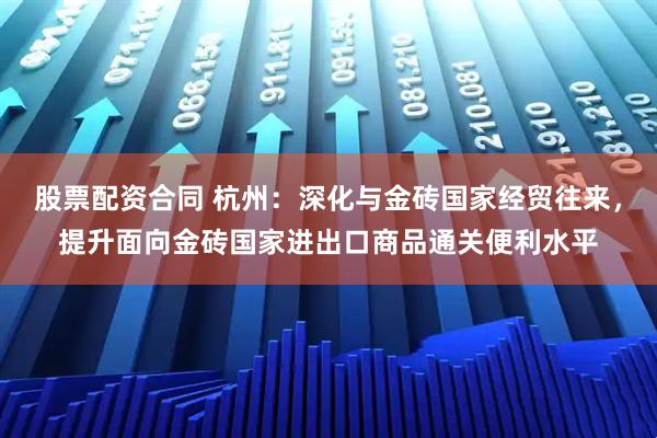 股票配资合同 杭州：深化与金砖国家经贸往来，提升面向金砖国家进出口商品通关便利水平